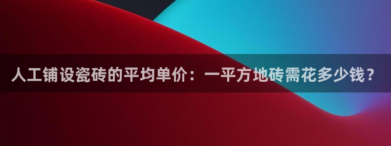金年会平台是真的吗：人工铺设瓷砖的平均单价：一平方地砖需花多少钱？